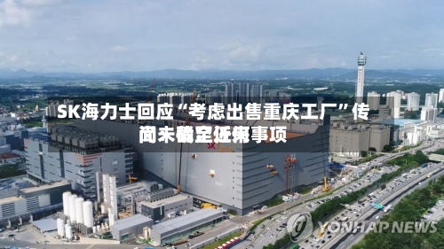 SK海力士回应“考虑出售重庆工厂	”传闻：截至近来尚未确定任何事项-第3张图片