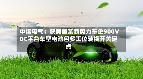 中熔电气:获美国某新势力车企900VDC平台车型电池包多工位转换开关定点-第2张图片