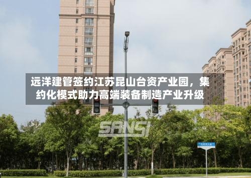 远洋建管签约江苏昆山台资产业园，集约化模式助力高端装备制造产业升级-第2张图片