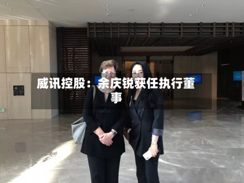 威讯控股:余庆锐获任执行董事-第2张图片