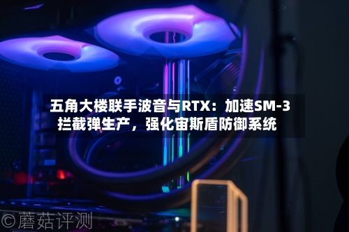 五角大楼联手波音与RTX：加速SM-3拦截弹生产，强化宙斯盾防御系统-第2张图片