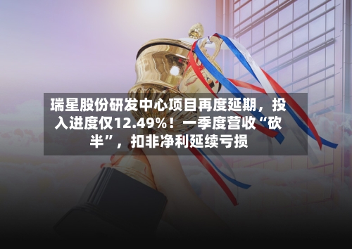 瑞星股份研发中心项目再度延期,投入进度仅12.49%!一季度营收“砍半”,扣非净利延续亏损