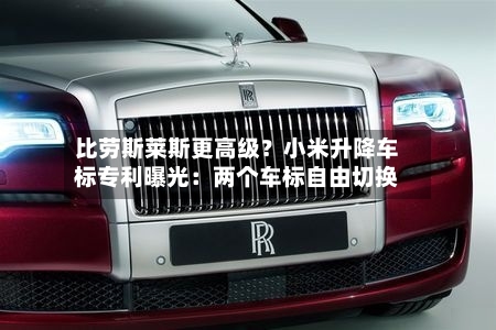 比劳斯莱斯更高级?小米升降车标专利曝光:两个车标自由切换