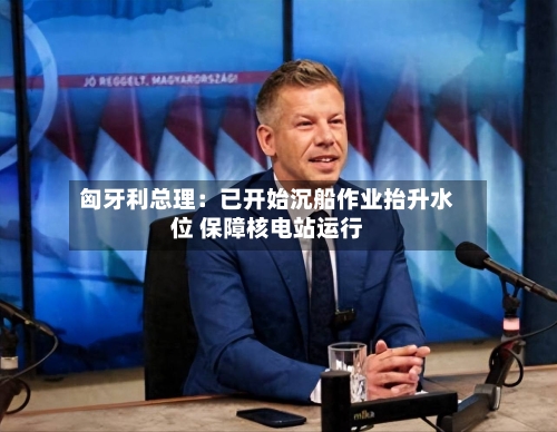 匈牙利总理：已开始沉船作业抬升水位 保障核电站运行