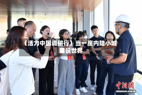 (活力中国调研行)当一座内陆小城建设世界
港