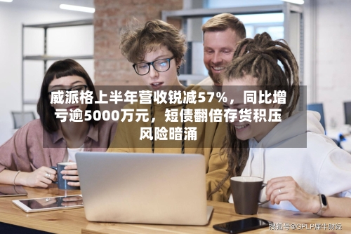 威派格上半年营收锐减57%，同比增亏逾5000万元，短债翻倍存货积压风险暗涌