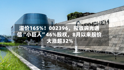 溢价165%！002396，拟收购光通信“小巨人”46%股权	，8月以来股价大涨超32%-第2张图片