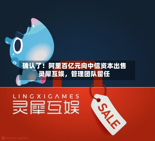确认了！阿里百亿元向中信资本出售灵犀互娱，管理团队留任-第2张图片