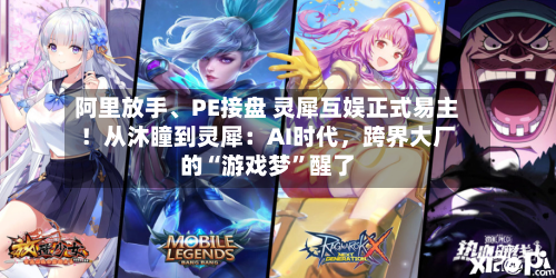 阿里放手、PE接盘 灵犀互娱正式易主！从沐瞳到灵犀：AI时代，跨界大厂的“游戏梦	”醒了-第3张图片