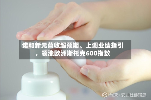 诺和新元营收超预期、上调业绩指引，领涨欧洲斯托克600指数-第3张图片