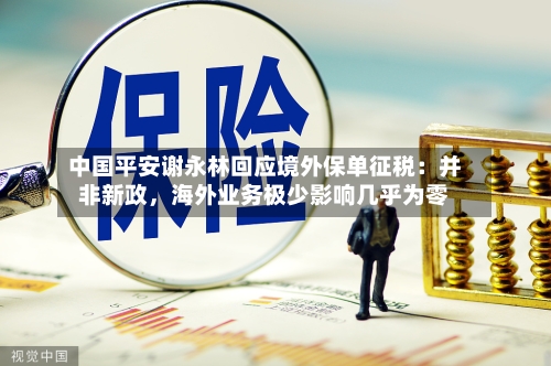 中国平安谢永林回应境外保单征税：并非新政，海外业务极少影响几乎为零-第2张图片