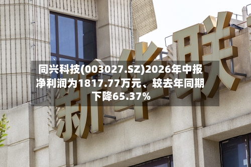 同兴科技(003027.SZ)2026年中报净利润为1817.77万元	、较去年同期下降65.37%-第2张图片