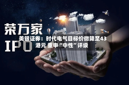 美银证券：时代电气目标价微降至43港元 重申“中性”评级-第3张图片