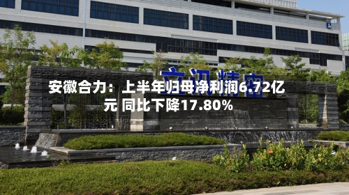 安徽合力：上半年归母净利润6.72亿元 同比下降17.80%-第2张图片