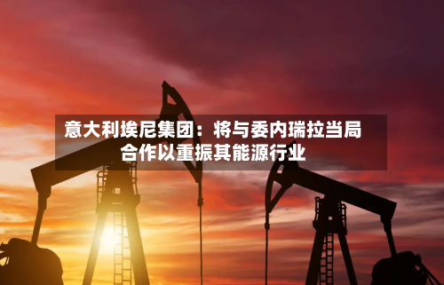 意大利埃尼集团：将与委内瑞拉当局合作以重振其能源行业-第2张图片