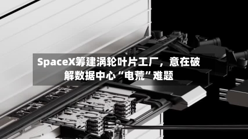 SpaceX筹建涡轮叶片工厂，意在破解数据中心“电荒”难题-第2张图片