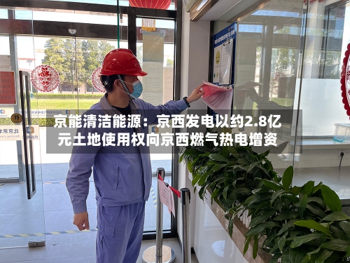 京能清洁能源：京西发电以约2.8亿元土地使用权向京西燃气热电增资-第1张图片