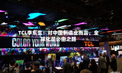 TCL李东生：对中国制造业而言	，全球化是必由之路-第3张图片