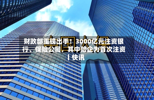 财政部重磅出手！3000亿元注资银行、保险公司	，其中险企为首次注资丨快讯-第2张图片