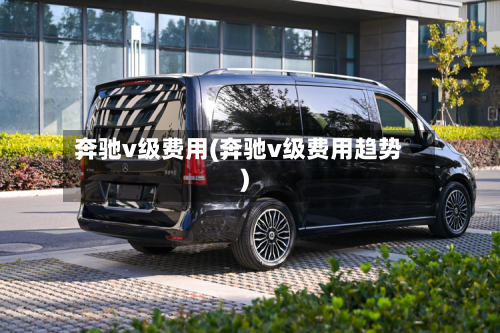 奔驰v级费用(奔驰v级费用趋势)