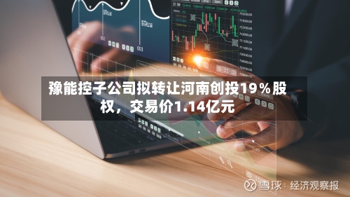 豫能控子公司拟转让河南创投19％股权，交易价1.14亿元-第3张图片