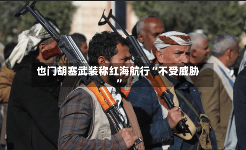 也门胡塞武装称红海航行“不受威胁	”-第2张图片
