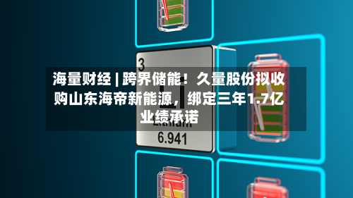 海量财经 | 跨界储能！久量股份拟收购山东海帝新能源	，绑定三年1.7亿业绩承诺-第3张图片