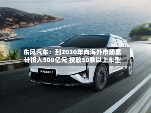 东风汽车:到2030年向海外市场累计投入500亿元 投放50款以上车型-第2张图片