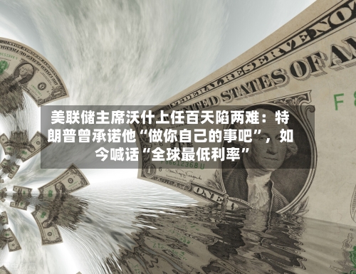 美联储主席沃什上任百天陷两难：特朗普曾承诺他“做你自己的事吧	”，如今喊话“全球最低利率”-第2张图片