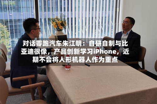 对话零跑汽车朱江明：自研自制与比亚迪很像	，产品创新学习iPhone，近期不会将人形机器人作为重点-第2张图片