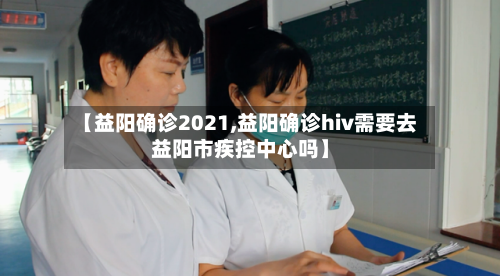 【益阳确诊2021,益阳确诊hiv需要去益阳市疾控中心吗】