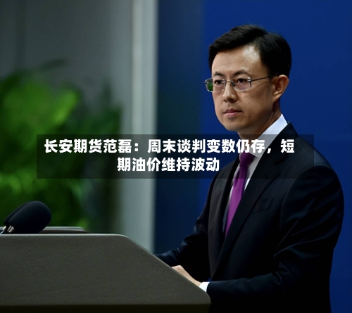 长安期货范磊：周末谈判变数仍存，短期油价维持波动-第1张图片