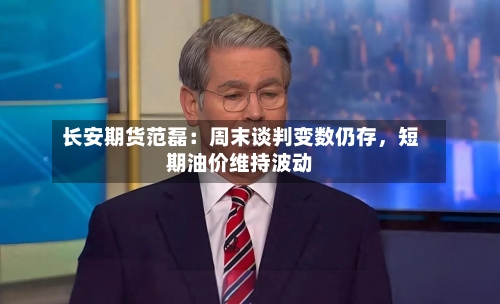 长安期货范磊：周末谈判变数仍存	，短期油价维持波动-第2张图片