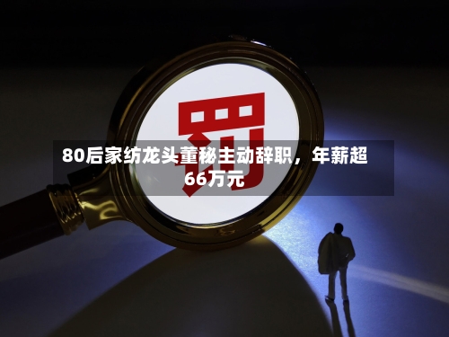 80后家纺龙头董秘主动辞职，年薪超66万元-第2张图片