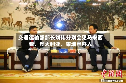 交通运输部部长刘伟分别会见马来西亚、澳大利亚	、柬埔寨客人-第2张图片