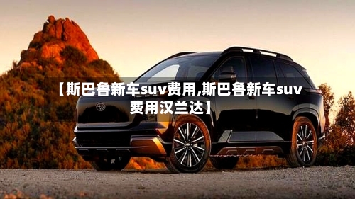 【斯巴鲁新车suv费用,斯巴鲁新车suv费用汉兰达】-第2张图片