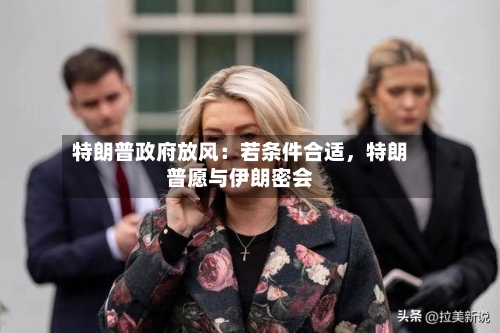 特朗普政府放风：若条件合适，特朗普愿与伊朗密会-第2张图片