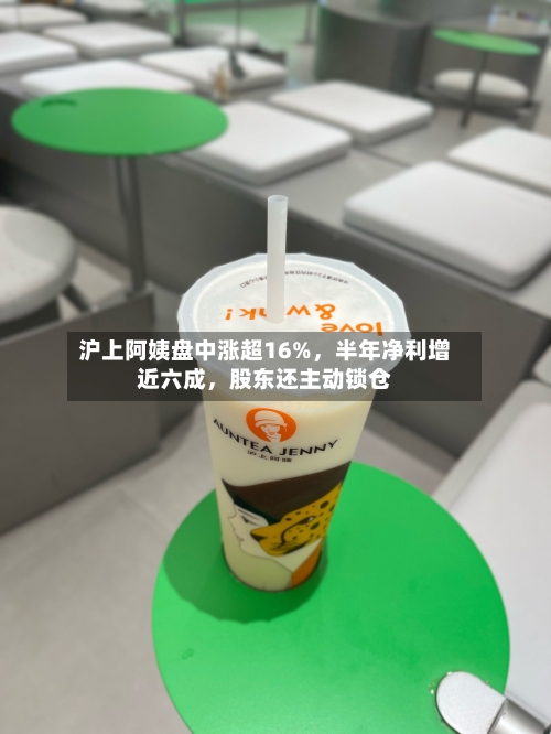 沪上阿姨盘中涨超16%，半年净利增近六成，股东还主动锁仓-第1张图片