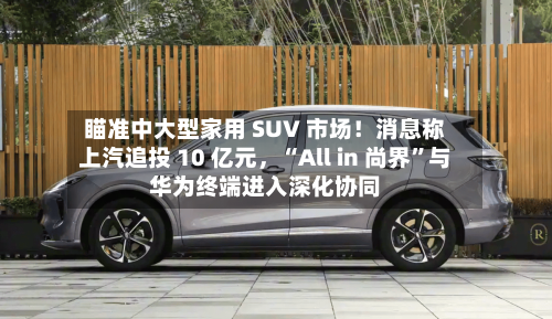 瞄准中大型家用 SUV 市场！消息称上汽追投 10 亿元，“All in 尚界”与华为终端进入深化协同-第3张图片