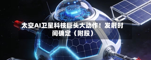 太空AI卫星科技巨头大动作！发射时间确定（附股）-第2张图片