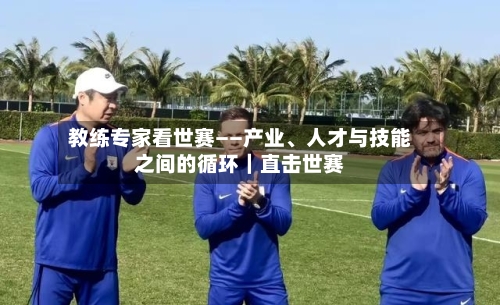 教练专家看世赛——产业、人才与技能之间的循环｜直击世赛-第2张图片