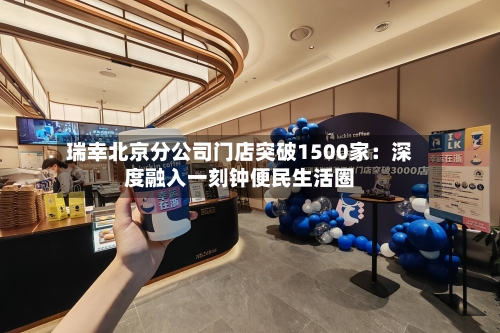 瑞幸北京分公司门店突破1500家：深度融入一刻钟便民生活圈-第2张图片