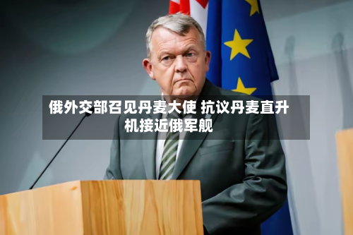 俄外交部召见丹麦大使 抗议丹麦直升机接近俄军舰