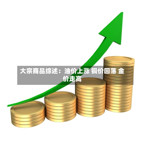大宗商品综述：油价上涨 铜价回落 金价走高-第1张图片