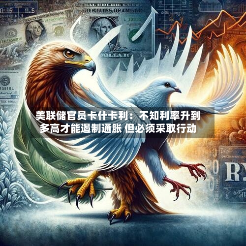 美联储官员卡什卡利：不知利率升到多高才能遏制通胀 但必须采取行动-第2张图片