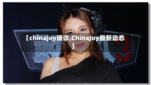 【chinajoy确诊,ChinaJoy最新动态】-第3张图片