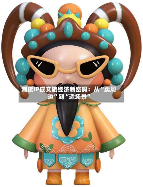 潮玩IP成文旅经济新密码:从“卖周边”到“造场景”