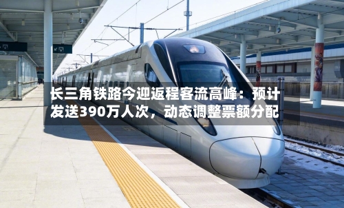 长三角铁路今迎返程客流高峰:预计发送390万人次,动态调整票额分配