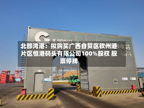 北部湾港：拟购买广西自贸区钦州港片区恒港码头有限公司100%股权 股票停牌-第3张图片