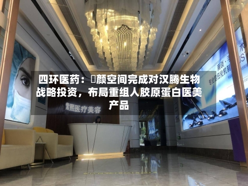 四环医药:渼颜空间完成对汉腾生物战略投资,布局重组人胶原蛋白医美产品